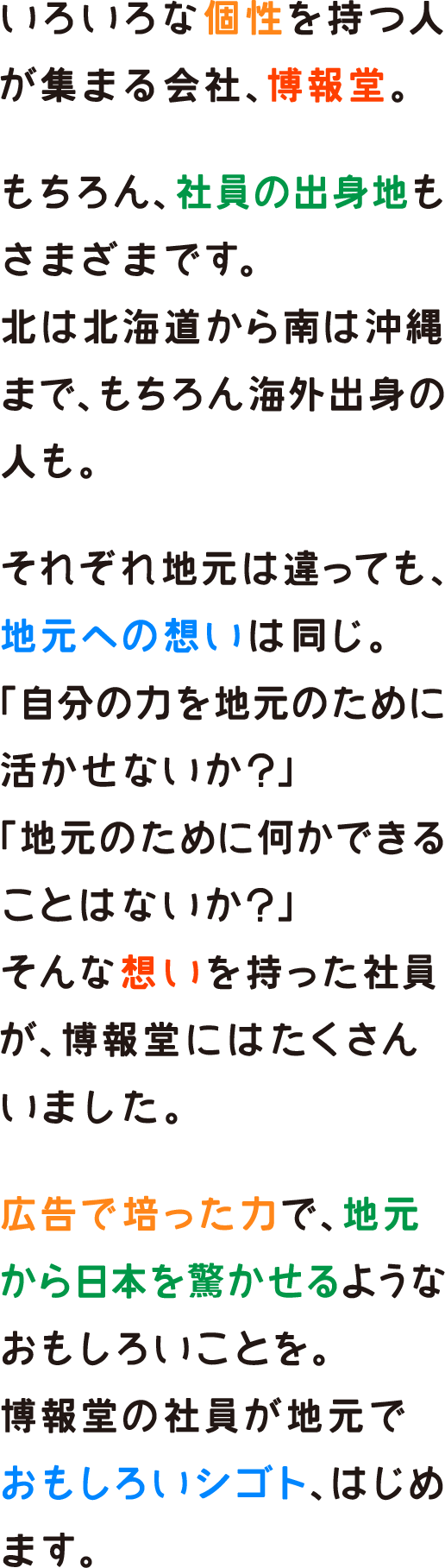 いろいろな個性を持つ人が集まる会社、博報堂。もちろん、社員の出身地もさまざまです。北は北海道から南は沖縄まで、もちろん海外出身の人も。それぞれ地元は違っても、地元への想いは同じ。「自分の力を地元のために活かせないか？」「地元のために何かできることはないか？」そんな想いを持った社員が、博報堂にはたくさんいました。広告で培った力で、地元から日本を驚かせるようなおもしろいことを。博報堂の社員が地元でおもしろいシゴト、はじめます。